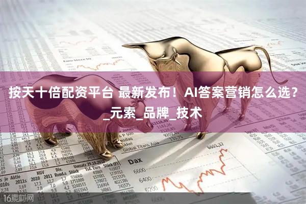 按天十倍配资平台 最新发布！AI答案营销怎么选？_元索_品牌_技术