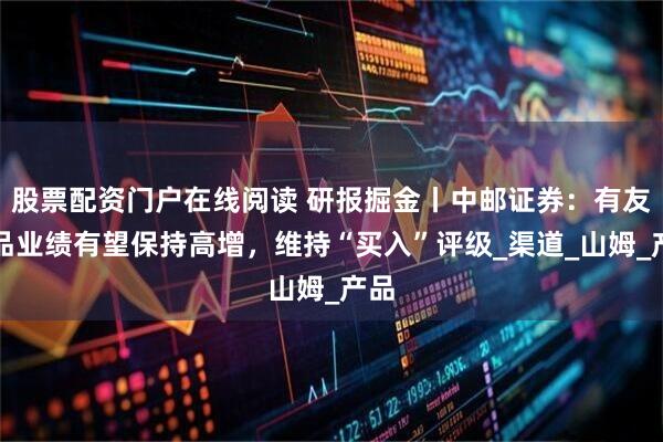 股票配资门户在线阅读 研报掘金丨中邮证券：有友食品业绩有望保持高增，维持“买入”评级_渠道_山姆_产品