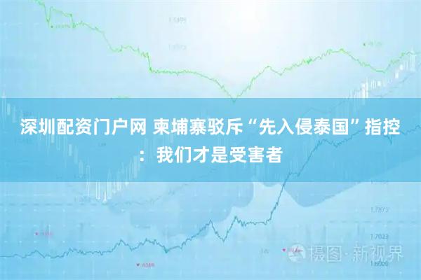 深圳配资门户网 柬埔寨驳斥“先入侵泰国”指控：我们才是受害者