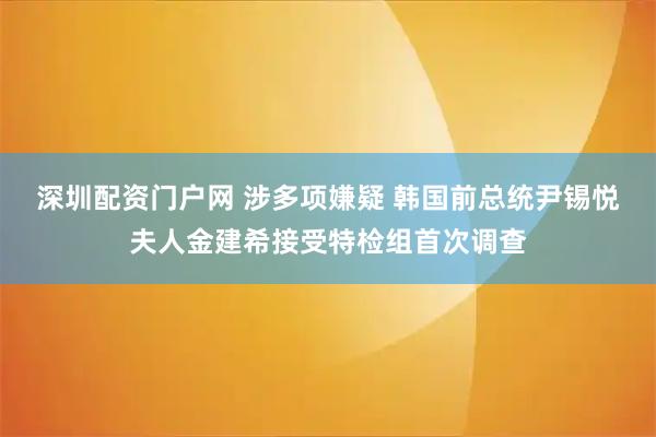 深圳配资门户网 涉多项嫌疑 韩国前总统尹锡悦夫人金建希接受特检组首次调查