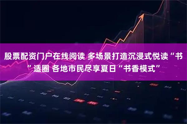 股票配资门户在线阅读 多场景打造沉浸式悦读“书”适圈 各地市民尽享夏日“书香模式”