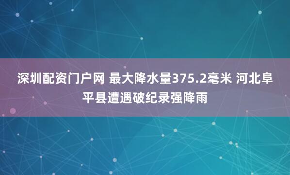 深圳配资门户网 最大降水量375.2毫米 河北阜平县遭遇破纪录强降雨