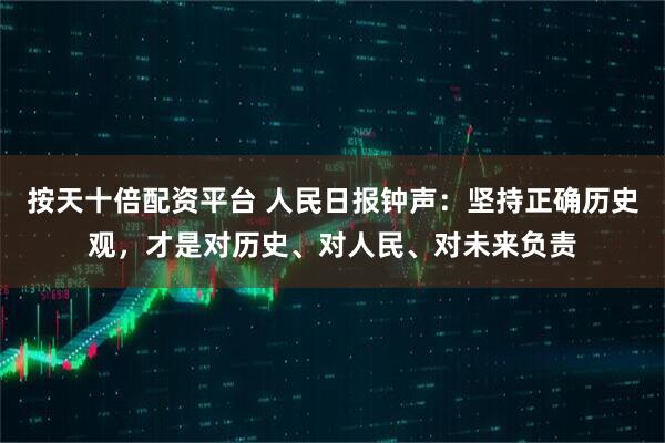 按天十倍配资平台 人民日报钟声：坚持正确历史观，才是对历史、对人民、对未来负责