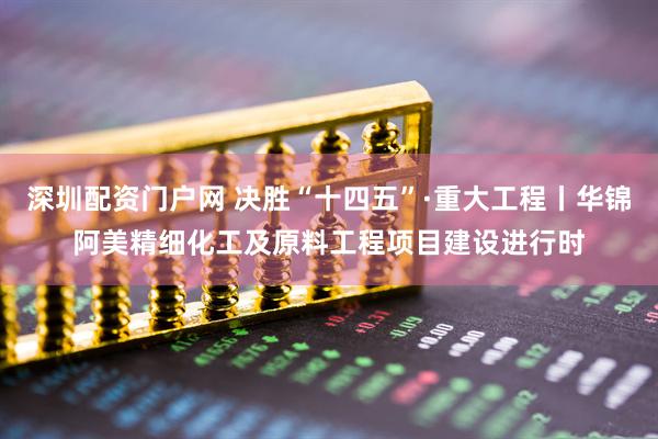 深圳配资门户网 决胜“十四五”·重大工程丨华锦阿美精细化工及原料工程项目建设进行时