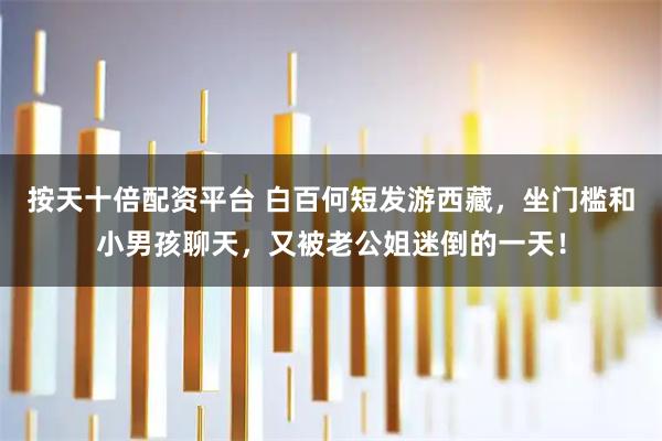 按天十倍配资平台 白百何短发游西藏，坐门槛和小男孩聊天，又被老公姐迷倒的一天！