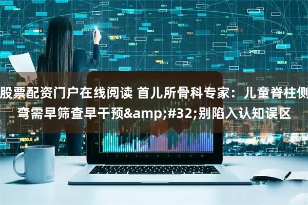 股票配资门户在线阅读 首儿所骨科专家：儿童脊柱侧弯需早筛查早干预 别陷入认知误区