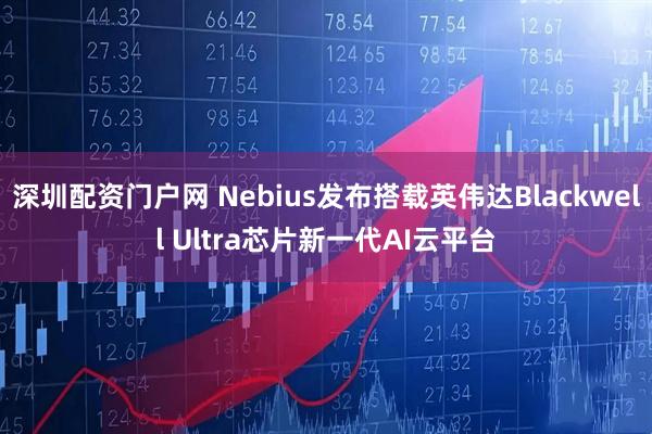 深圳配资门户网 Nebius发布搭载英伟达Blackwell Ultra芯片新一代AI云平台