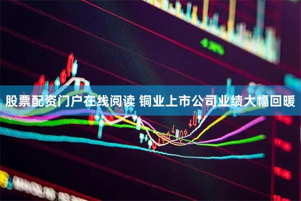 股票配资门户在线阅读 铜业上市公司业绩大幅回暖