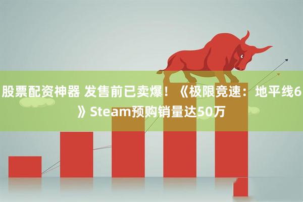 股票配资神器 发售前已卖爆！《极限竞速：地平线6》Steam预购销量达50万