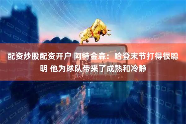 配资炒股配资开户 阿特金森：哈登末节打得很聪明 他为球队带来了成熟和冷静