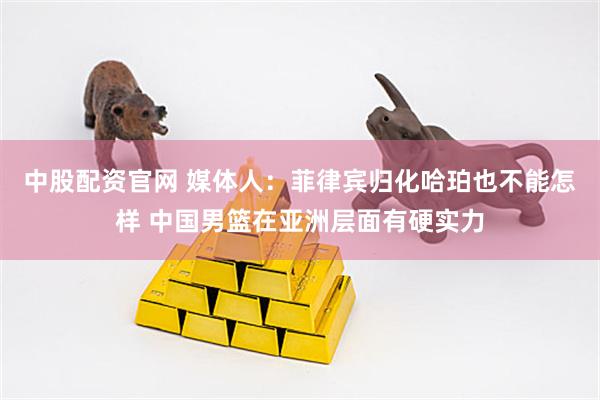 中股配资官网 媒体人：菲律宾归化哈珀也不能怎样 中国男篮在亚洲层面有硬实力