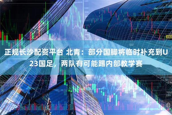 正规长沙配资平台 北青:部分国脚将临时补充到U23国足,两队有可能踢内部教学赛