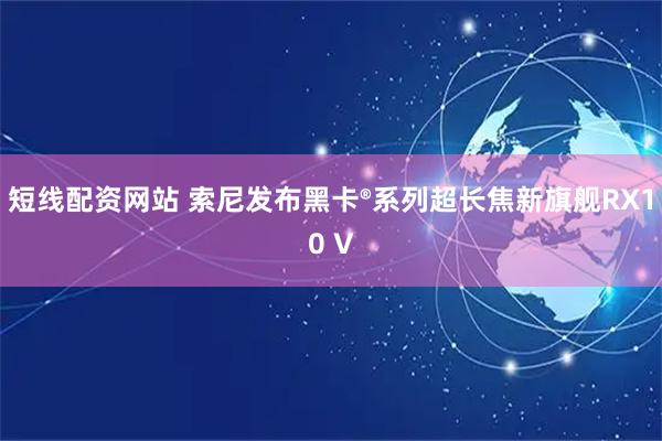 短线配资网站 索尼发布黑卡®系列超长焦新旗舰RX10 V