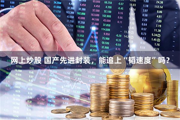 网上炒股 国产先进封装,能追上“韬速度”吗?