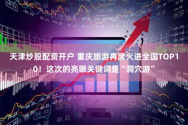 天津炒股配资开户 重庆旅游再度火进全国TOP10！这次的亮眼关键词是“洞穴游”