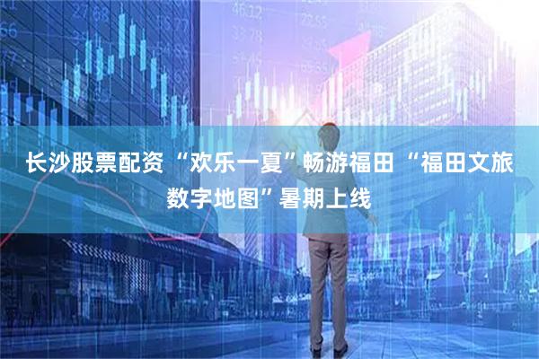 长沙股票配资 “欢乐一夏”畅游福田 “福田文旅数字地图”暑期上线