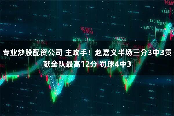 专业炒股配资公司 主攻手！赵嘉义半场三分3中3贡献全队最高12分 罚球4中3