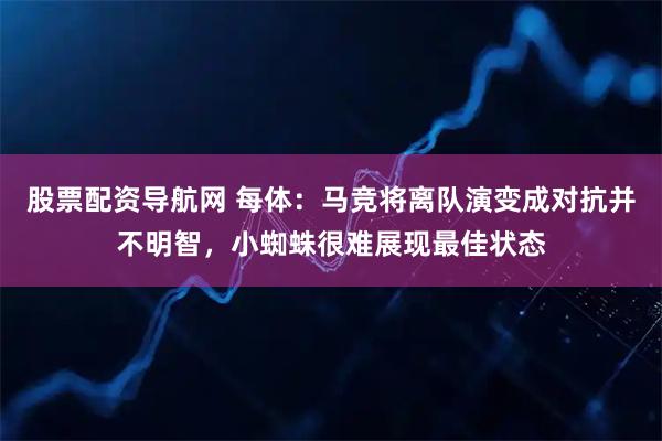 股票配资导航网 每体：马竞将离队演变成对抗并不明智，小蜘蛛很难展现最佳状态