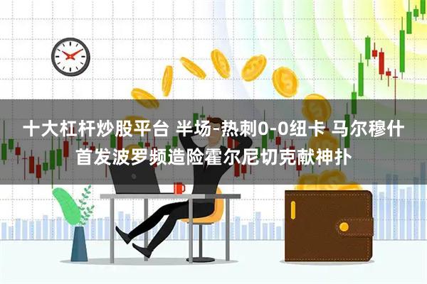 十大杠杆炒股平台 半场-热刺0-0纽卡 马尔穆什首发波罗频造险霍尔尼切克献神扑