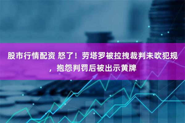 股市行情配资 怒了！劳塔罗被拉拽裁判未吹犯规，抱怨判罚后被出示黄牌