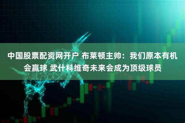 中国股票配资网开户 布莱顿主帅：我们原本有机会赢球 武什科维奇未来会成为顶级球员