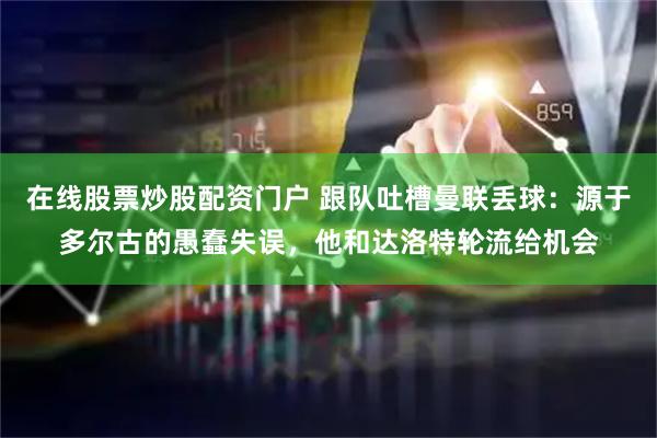在线股票炒股配资门户 跟队吐槽曼联丢球：源于多尔古的愚蠢失误，他和达洛特轮流给机会