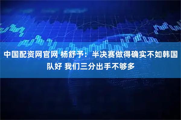 中国配资网官网 杨舒予：半决赛做得确实不如韩国队好 我们三分出手不够多