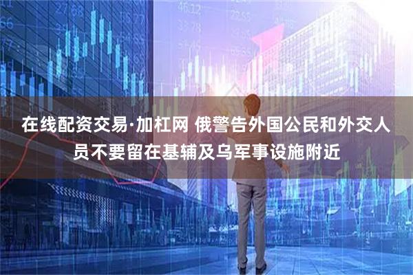 在线配资交易·加杠网 俄警告外国公民和外交人员不要留在基辅及乌军事设施附近